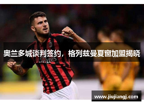 奥兰多城谈判签约，格列兹曼夏窗加盟揭晓